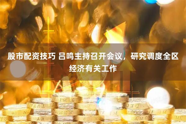 股市配资技巧 吕鸣主持召开会议，研究调度全区经济有关工作
