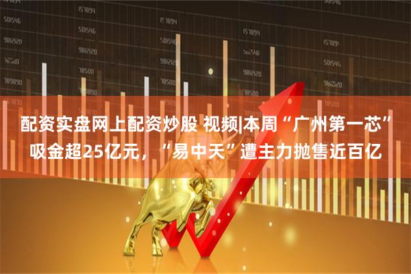 配资实盘网上配资炒股 视频|本周“广州第一芯”吸金超25亿元，“易中天”遭主力抛售近百亿